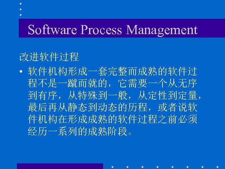 Software Process Management 改进软件过程 • 软件机构形成一套完整而成熟的软件过 程不是一蹴而就的，它需要一个从无序 到有序，从特殊到一般，从定性到定量， 最后再从静态到动态的历程，或者说软 件机构在形成成熟的软件过程之前必须 经历一系列的成熟阶段。 