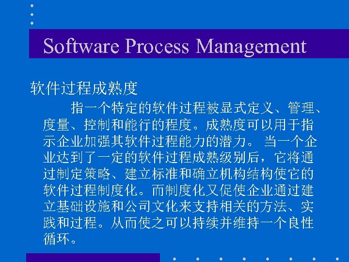 Software Process Management 软件过程成熟度 指一个特定的软件过程被显式定义、管理、 度量、控制和能行的程度。成熟度可以用于指 示企业加强其软件过程能力的潜力。 当一个企 业达到了一定的软件过程成熟级别后，它将通 过制定策略、建立标准和确立机构结构使它的 软件过程制度化。而制度化又促使企业通过建 立基础设施和公司文化来支持相关的方法、实 践和过程。从而使之可以持续并维持一个良性 循环。