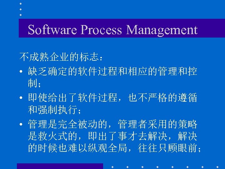 Software Process Management 不成熟企业的标志： • 缺乏确定的软件过程和相应的管理和控 制； • 即使给出了软件过程，也不严格的遵循 和强制执行； • 管理是完全被动的，管理者采用的策略 是救火式的，即出了事才去解决，解决 的时候也难以纵观全局，往往只顾眼前；