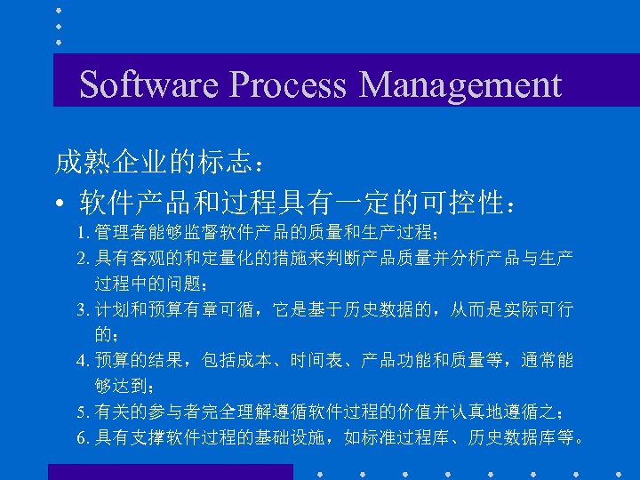 Software Process Management 成熟企业的标志： • 软件产品和过程具有一定的可控性： 1. 管理者能够监督软件产品的质量和生产过程； 2. 具有客观的和定量化的措施来判断产品质量并分析产品与生产 过程中的问题； 3. 计划和预算有章可循，它是基于历史数据的，从而是实际可行 的；