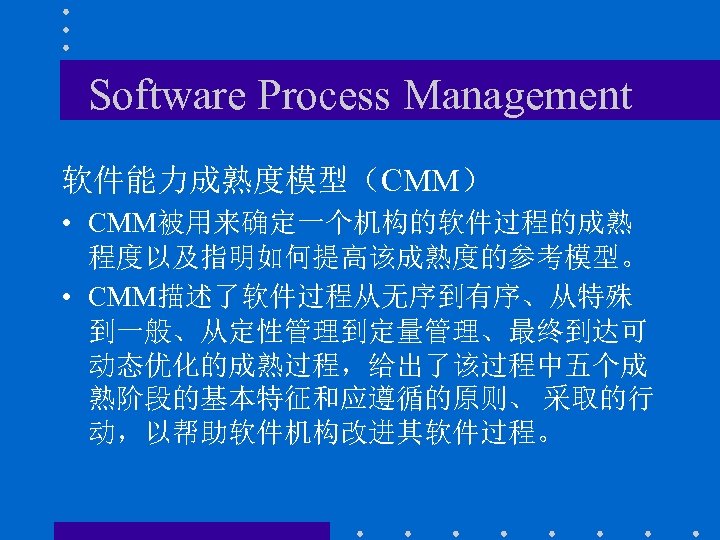 Software Process Management 软件能力成熟度模型（CMM） • CMM被用来确定一个机构的软件过程的成熟 程度以及指明如何提高该成熟度的参考模型。 • CMM描述了软件过程从无序到有序、从特殊 到一般、从定性管理到定量管理、最终到达可 动态优化的成熟过程，给出了该过程中五个成 熟阶段的基本特征和应遵循的原则、 采取的行 动，以帮助软件机构改进其软件过程。