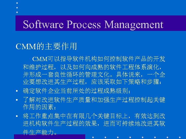 Software Process Management CMM的主要作用 CMM可以指导软件机构如何控制软件产品的开发 和维护过程，以及如何向成熟的软件 程体系演化， 并形成一套良性循环的管理文化。具体说来，一个企 业要想改进其生产过程，应该采取如下策略和步骤： • 确定软件企业当前所处的过程成熟级别； • 了解对改进软件生产质量和加强生产过程控制起关键 作用的因素；