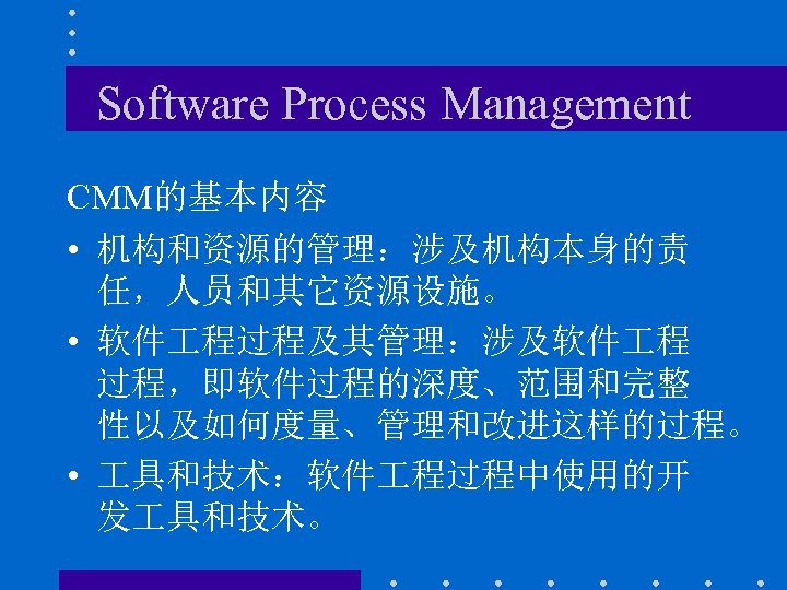 Software Process Management CMM的基本内容 • 机构和资源的管理：涉及机构本身的责 任，人员和其它资源设施。 • 软件 程过程及其管理：涉及软件 程 过程，即软件过程的深度、范围和完整 性以及如何度量、管理和改进这样的过程。 •