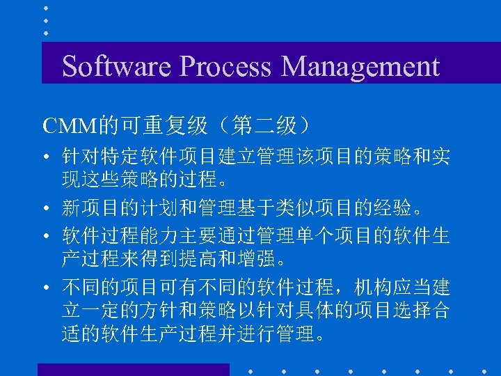 Software Process Management CMM的可重复级（第二级） • 针对特定软件项目建立管理该项目的策略和实 现这些策略的过程。 • 新项目的计划和管理基于类似项目的经验。 • 软件过程能力主要通过管理单个项目的软件生 产过程来得到提高和增强。 • 不同的项目可有不同的软件过程，机构应当建