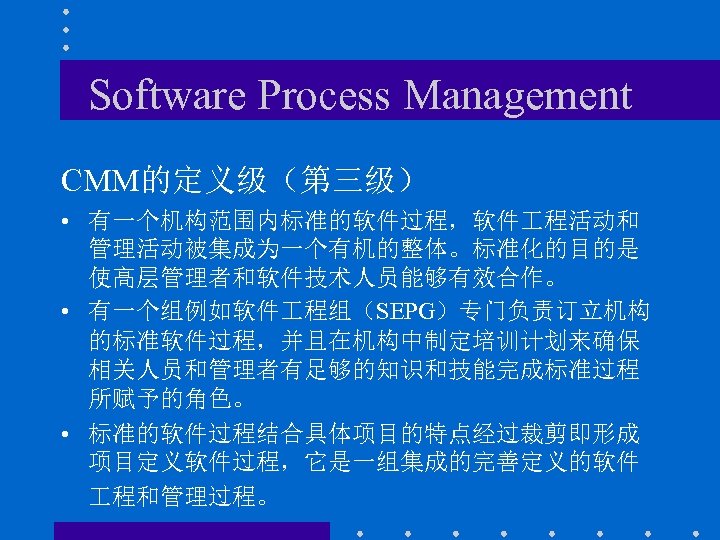 Software Process Management CMM的定义级（第三级） • 有一个机构范围内标准的软件过程，软件 程活动和 管理活动被集成为一个有机的整体。标准化的目的是 使高层管理者和软件技术人员能够有效合作。 • 有一个组例如软件 程组（SEPG）专门负责订立机构 的标准软件过程，并且在机构中制定培训计划来确保 相关人员和管理者有足够的知识和技能完成标准过程