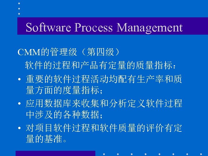Software Process Management CMM的管理级（第四级） 软件的过程和产品有定量的质量指标： • 重要的软件过程活动均配有生产率和质 量方面的度量指标； • 应用数据库来收集和分析定义软件过程 中涉及的各种数据； • 对项目软件过程和软件质量的评价有定 量的基准。
