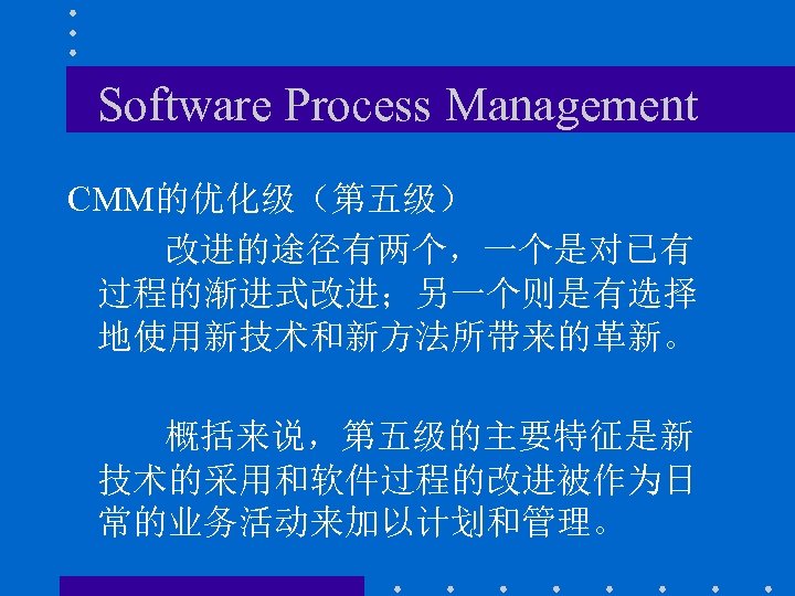 Software Process Management CMM的优化级（第五级） 改进的途径有两个，一个是对已有 过程的渐进式改进；另一个则是有选择 地使用新技术和新方法所带来的革新。 概括来说，第五级的主要特征是新 技术的采用和软件过程的改进被作为日 常的业务活动来加以计划和管理。 