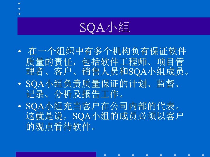 SQA小组 • 在一个组织中有多个机构负有保证软件 质量的责任，包括软件 程师、项目管 理者、客户、销售人员和SQA小组成员。 • SQA小组负责质量保证的计划、监督、 记录、分析及报告 作。 • SQA小组充当客户在公司内部的代表。 这就是说，SQA小组的成员必须以客户 的观点看待软件。