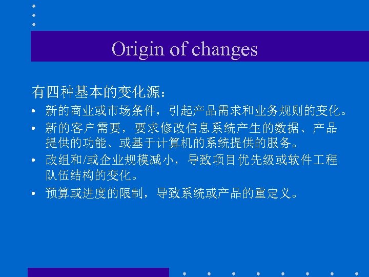 Origin of changes 有四种基本的变化源： • 新的商业或市场条件，引起产品需求和业务规则的变化。 • 新的客户需要，要求修改信息系统产生的数据、产品 提供的功能、或基于计算机的系统提供的服务。 • 改组和/或企业规模减小，导致项目优先级或软件 程 队伍结构的变化。 •