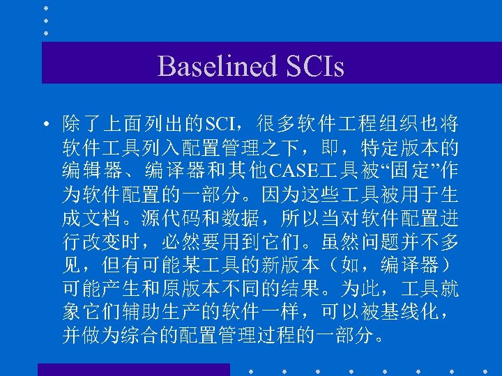 Baselined SCIs • 除了上面列出的SCI，很多软件 程组织也将 软件 具列入配置管理之下，即，特定版本的 编辑器、编译器和其他CASE 具被“固定”作 为软件配置的一部分。因为这些 具被用于生 成文档。源代码和数据，所以当对软件配置进 行改变时，必然要用到它们。虽然问题并不多 见，但有可能某