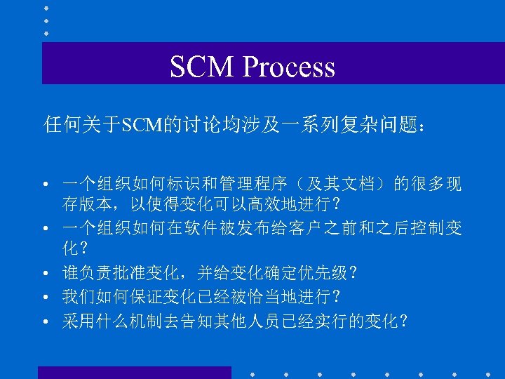 SCM Process 任何关于SCM的讨论均涉及一系列复杂问题： • 一个组织如何标识和管理程序（及其文档）的很多现 存版本，以使得变化可以高效地进行？ • 一个组织如何在软件被发布给客户之前和之后控制变 化？ • 谁负责批准变化，并给变化确定优先级？ • 我们如何保证变化已经被恰当地进行？ •