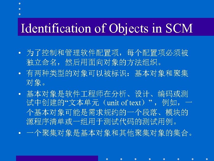 Identification of Objects in SCM • 为了控制和管理软件配置项，每个配置项必须被 独立命名，然后用面向对象的方法组织。 • 有两种类型的对象可以被标识：基本对象和聚集 对象。 • 基本对象是软件 程师在分析、设计、编码或测