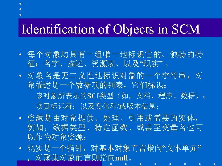 Identification of Objects in SCM • 每个对象均具有一组唯一地标识它的、独特的特 征：名字、描述、资源表、以及“现实” 。 • 对象名是无二义性地标识对象的一个字符串；对 象描述是一个数据项的列表，它们标识： 该对象所表示的SCI类型（如，文档、程序、数据）； 项目标识符；以及变化和/或版本信息；
