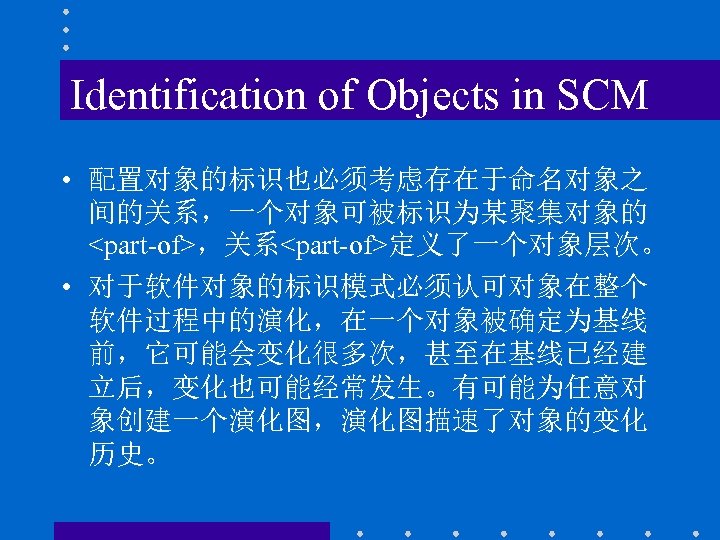 Identification of Objects in SCM • 配置对象的标识也必须考虑存在于命名对象之 间的关系，一个对象可被标识为某聚集对象的 <part-of>，关系<part-of>定义了一个对象层次。 • 对于软件对象的标识模式必须认可对象在整个 软件过程中的演化，在一个对象被确定为基线 前，它可能会变化很多次，甚至在基线已经建 立后，变化也可能经常发生。有可能为任意对