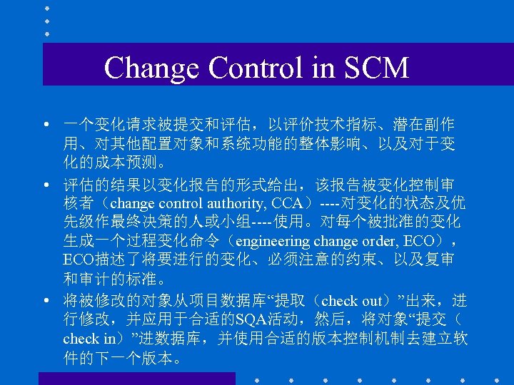 Change Control in SCM • 一个变化请求被提交和评估，以评价技术指标、潜在副作 用、对其他配置对象和系统功能的整体影响、以及对于变 化的成本预测。 • 评估的结果以变化报告的形式给出，该报告被变化控制审 核者（change control authority, CCA）----对变化的状态及优