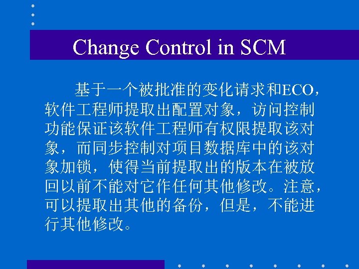 Change Control in SCM 基于一个被批准的变化请求和ECO， 软件 程师提取出配置对象，访问控制 功能保证该软件 程师有权限提取该对 象，而同步控制对项目数据库中的该对 象加锁，使得当前提取出的版本在被放 回以前不能对它作任何其他修改。注意， 可以提取出其他的备份，但是，不能进 行其他修改。