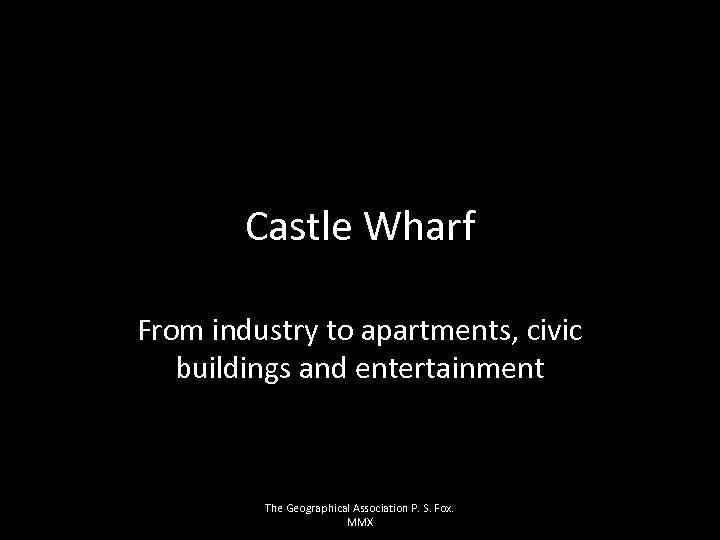 Castle Wharf From industry to apartments, civic buildings and entertainment The Geographical Association P.