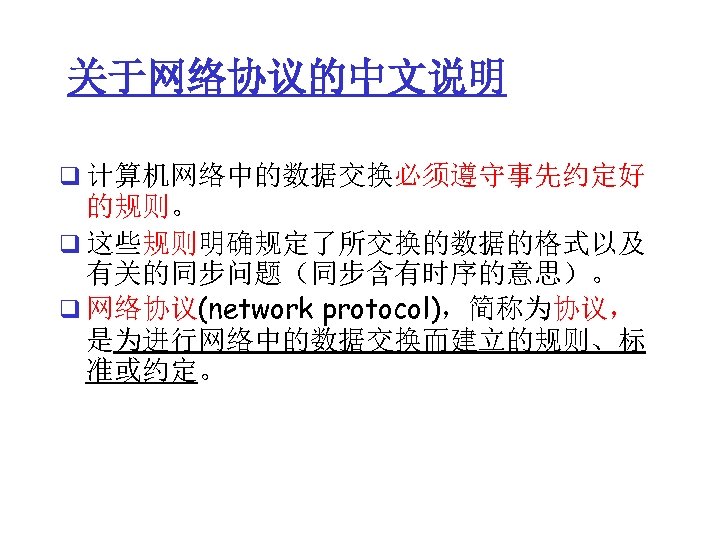 关于网络协议的中文说明 q 计算机网络中的数据交换必须遵守事先约定好 的规则。 q 这些规则明确规定了所交换的数据的格式以及 有关的同步问题（同步含有时序的意思）。 q 网络协议(network protocol)，简称为协议， 是为进行网络中的数据交换而建立的规则、标 准或约定。 