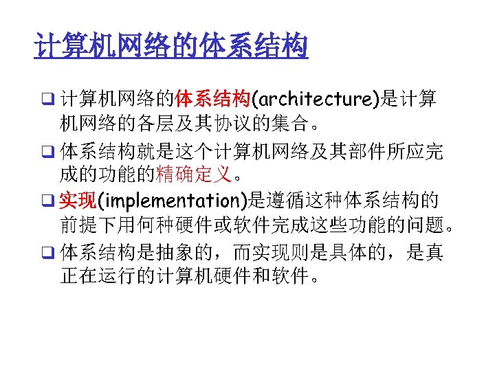 计算机网络的体系结构 q 计算机网络的体系结构(architecture)是计算 机网络的各层及其协议的集合。 q 体系结构就是这个计算机网络及其部件所应完 成的功能的精确定义。 q 实现(implementation)是遵循这种体系结构的 前提下用何种硬件或软件完成这些功能的问题。 q 体系结构是抽象的，而实现则是具体的，是真 正在运行的计算机硬件和软件。 