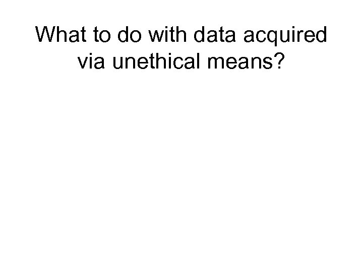 What to do with data acquired via unethical means? 