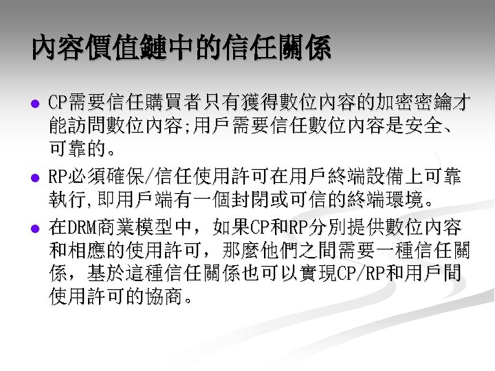 內容價值鏈中的信任關係 l l l CP需要信任購買者只有獲得數位內容的加密密鑰才 能訪問數位內容; 用戶需要信任數位內容是安全、 可靠的。 RP必須確保/信任使用許可在用戶終端設備上可靠 執行, 即用戶端有一個封閉或可信的終端環境。 在DRM商業模型中，如果CP和RP分別提供數位內容 和相應的使用許可，那麼他們之間需要一種信任關 係，基於這種信任關係也可以實現CP/RP和用戶間