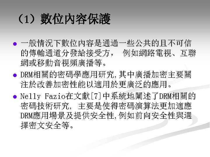 （1）數位內容保護 l l l 一般情況下數位內容是通過一些公共的且不可信 的傳輸通道分發給接受方， 例如網路電視、互聯 網或移動音視頻廣播等。 DRM相關的密碼學應用研究, 其中廣播加密主要關 注於改善加密性能以適用於更廣泛的應用。 Nelly Fazio在文獻[7]中系統地闡述了DRM相關的 密碼技術研究,