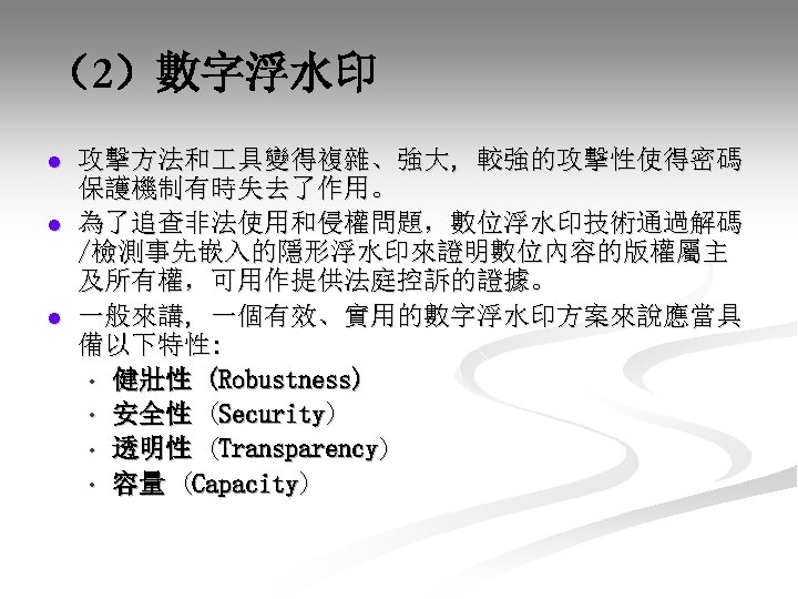 （2）數字浮水印 l l l 攻擊方法和 具變得複雜、強大, 較強的攻擊性使得密碼 保護機制有時失去了作用。 為了追查非法使用和侵權問題，數位浮水印技術通過解碼 /檢測事先嵌入的隱形浮水印來證明數位內容的版權屬主 及所有權，可用作提供法庭控訴的證據。 一般來講, 一個有效、實用的數字浮水印方案來說應當具 備以下特性: