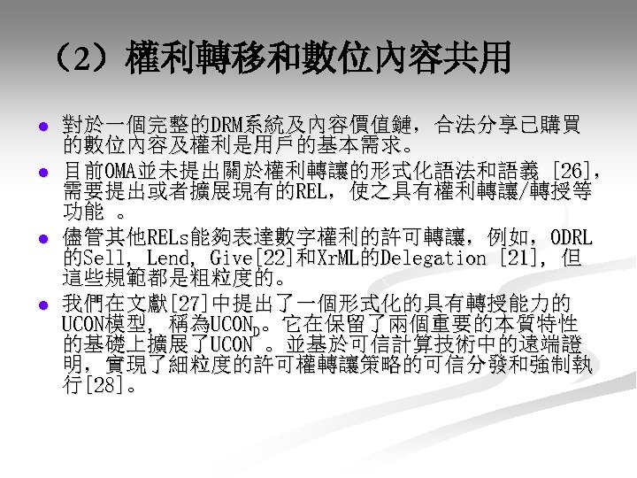 （2）權利轉移和數位內容共用 l l 對於一個完整的DRM系統及內容價值鏈，合法分享已購買 的數位內容及權利是用戶的基本需求。 目前OMA並未提出關於權利轉讓的形式化語法和語義 [26]， 需要提出或者擴展現有的REL，使之具有權利轉讓/轉授等 功能 。 儘管其他RELs能夠表達數字權利的許可轉讓，例如，ODRL 的Sell, Lend, Give[22]和Xr.