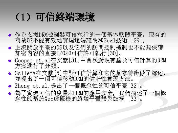 （1）可信終端環境 l l l 作為支援DRM控制器可信執行的一個基本軟體平臺，現有的 商業OS不能有效地實現遠端證明和Seal技術 [29], 主流開放平臺的OS以及它們的訪問控制機制也不能夠保護 加密內容的直接I/O和可信許可執行[30]。 Cooper et. al在文獻[31]中首次對現有基於可信計算的DRM 方案進行了分類。 Gallery在文獻[5]中對可信計算和它的基本特徵做了綜述，