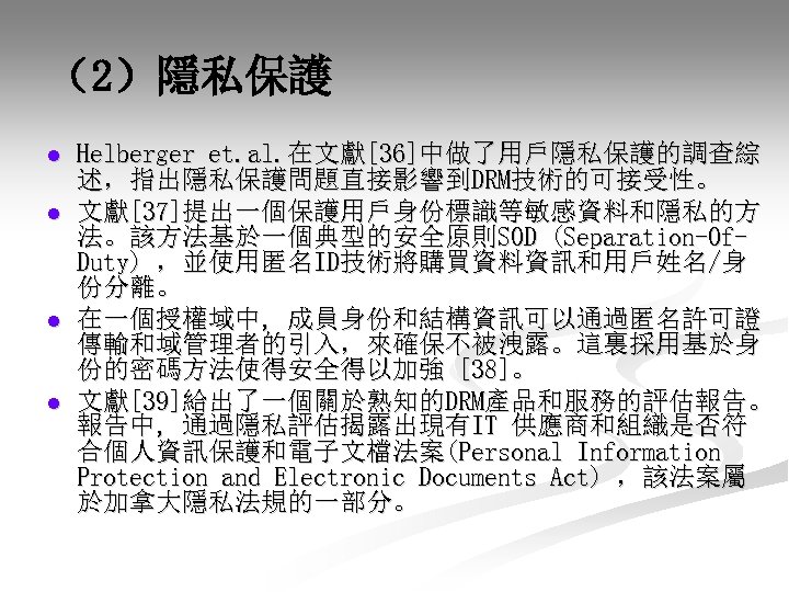 （2）隱私保護 l l Helberger et. al. 在文獻[36]中做了用戶隱私保護的調查綜 述，指出隱私保護問題直接影響到DRM技術的可接受性。 文獻[37]提出一個保護用戶身份標識等敏感資料和隱私的方 法。該方法基於一個典型的安全原則SOD (Separation-Of. Duty) ，並使用匿名ID技術將購買資料資訊和用戶姓名/身 份分離。