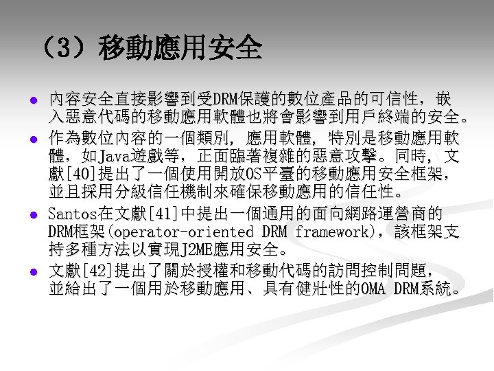 （3）移動應用安全 l l 內容安全直接影響到受DRM保護的數位產品的可信性，嵌 入惡意代碼的移動應用軟體也將會影響到用戶終端的安全。 作為數位內容的一個類別, 應用軟體, 特別是移動應用軟 體，如Java遊戲等，正面臨著複雜的惡意攻擊。同時, 文 獻[40]提出了一個使用開放OS平臺的移動應用安全框架， 並且採用分級信任機制來確保移動應用的信任性。 Santos在文獻[41]中提出一個通用的面向網路運營商的 DRM框架(operator-oriented