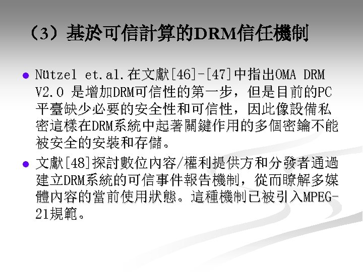 （3）基於可信計算的DRM信任機制 l l Nützel et. al. 在文獻[46]-[47]中指出OMA DRM V 2. 0 是增加DRM可信性的第一步，但是目前的PC 平臺缺少必要的安全性和可信性，因此像設備私 密這樣在DRM系統中起著關鍵作用的多個密鑰不能