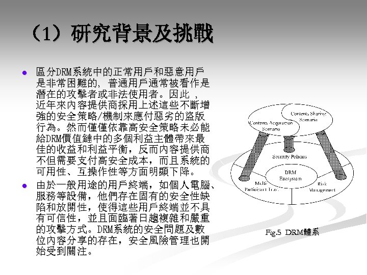 （1）研究背景及挑戰 l l 區分DRM系統中的正常用戶和惡意用戶 是非常困難的, 普通用戶通常被看作是 潛在的攻擊者或非法使用者。因此 , 近年來內容提供商採用上述這些不斷增 強的安全策略/機制來應付惡劣的盜版 行為。然而僅僅依靠高安全策略未必能 給DRM價值鏈中的多個利益主體帶來最 佳的收益和利益平衡，反而內容提供商 不但需要支付高安全成本，而且系統的