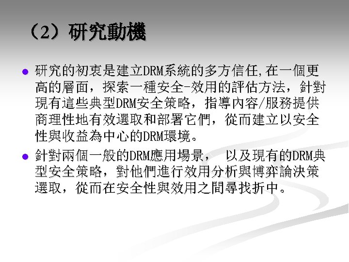 （2）研究動機 l l 研究的初衷是建立DRM系統的多方信任, 在一個更 高的層面，探索一種安全-效用的評估方法，針對 現有這些典型DRM安全策略，指導內容/服務提供 商理性地有效選取和部署它們，從而建立以安全 性與收益為中心的DRM環境。 針對兩個一般的DRM應用場景， 以及現有的DRM典 型安全策略，對他們進行效用分析與博弈論決策 選取，從而在安全性與效用之間尋找折中。 