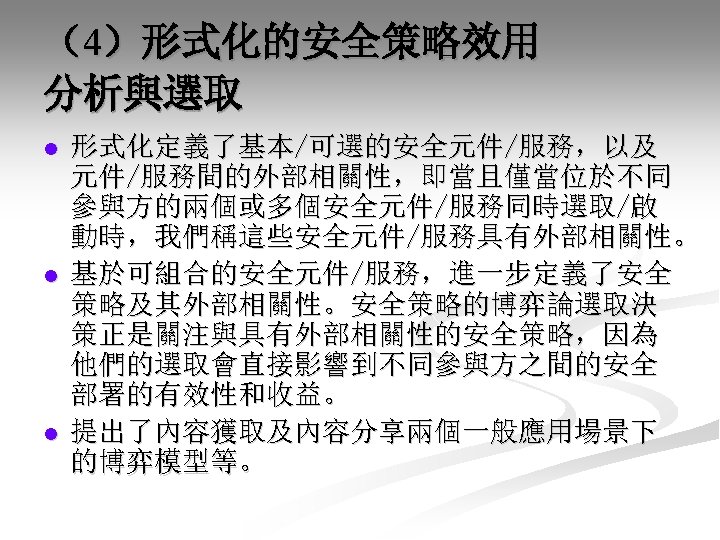 （4）形式化的安全策略效用 分析與選取 l l l 形式化定義了基本/可選的安全元件/服務，以及 元件/服務間的外部相關性，即當且僅當位於不同 參與方的兩個或多個安全元件/服務同時選取/啟 動時，我們稱這些安全元件/服務具有外部相關性。 基於可組合的安全元件/服務，進一步定義了安全 策略及其外部相關性。安全策略的博弈論選取決 策正是關注與具有外部相關性的安全策略，因為 他們的選取會直接影響到不同參與方之間的安全 部署的有效性和收益。