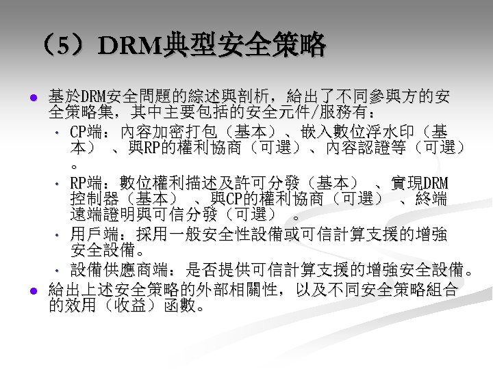 （5）DRM典型安全策略 l l 基於DRM安全問題的綜述與剖析，給出了不同參與方的安 全策略集，其中主要包括的安全元件/服務有： • CP端：內容加密打包（基本）、嵌入數位浮水印（基 本） 、與RP的權利協商（可選）、內容認證等（可選） 。 • RP端：數位權利描述及許可分發（基本） 、實現DRM 控制器（基本）