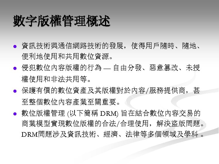 數字版權管理概述 l 資訊技術與通信網路技術的發展，使得用戶隨時、隨地、 便利地使用和共用數位資源。 l 侵犯數位內容版權的行為 — 自由分發、惡意篡改、未授 權使用和非法共用等。 l 保護有價的數位資產及其版權對於內容/服務提供商，甚 至整個數位內容產業至關重要。 l 數位版權管理