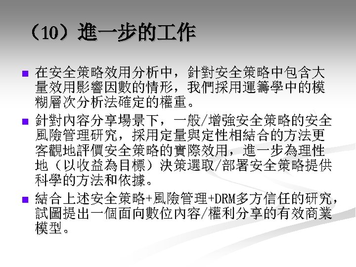 （10）進一步的 作 n n n 在安全策略效用分析中，針對安全策略中包含大 量效用影響因數的情形，我們採用運籌學中的模 糊層次分析法確定的權重。 針對內容分享場景下，一般/增強安全策略的安全 風險管理研究，採用定量與定性相結合的方法更 客觀地評價安全策略的實際效用，進一步為理性 地（以收益為目標）決策選取/部署安全策略提供 科學的方法和依據。 結合上述安全策略+風險管理+DRM多方信任的研究，