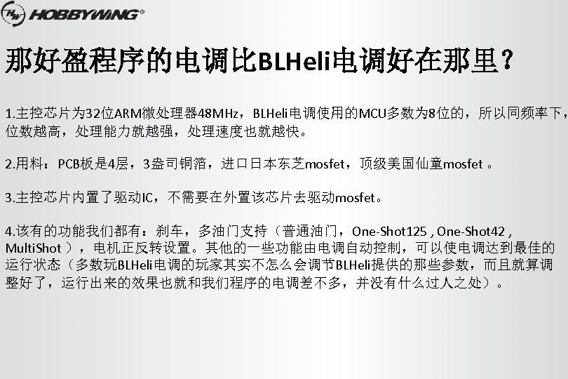 那好盈程序的电调比BLHeli电调好在那里？ 1. 主控芯片为 32位ARM微处理器 48 MHz，BLHeli电调使用的MCU多数为 8位的，所以同频率下， 位数越高，处理能力就越强，处理速度也就越快。 2. 用料：PCB板是 4层，3盎司铜箔，进口日本东芝mosfet，顶级美国仙童mosfet 。 3. 主控芯片内置了驱动IC，不需要在外置该芯片去驱动mosfet。