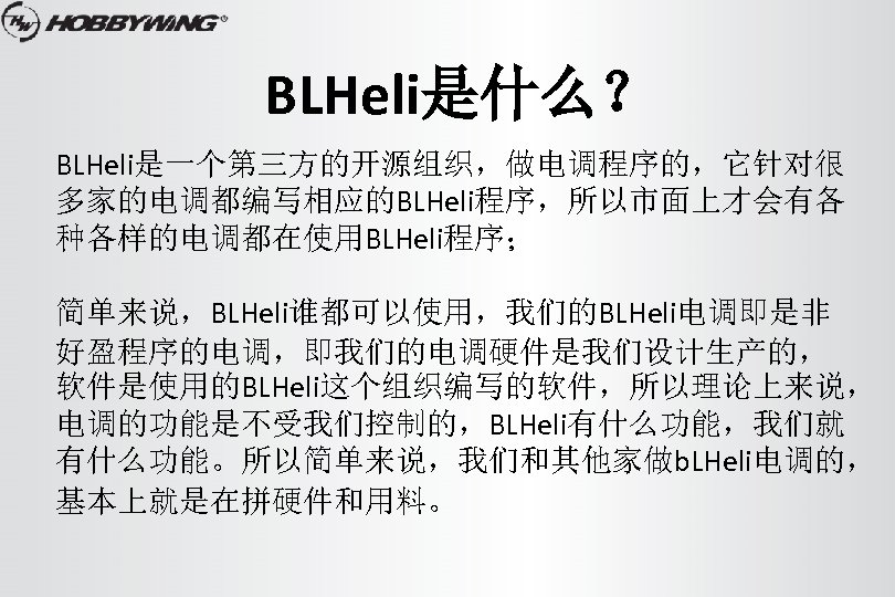 BLHeli是什么？ BLHeli是一个第三方的开源组织，做电调程序的，它针对很 多家的电调都编写相应的BLHeli程序，所以市面上才会有各 种各样的电调都在使用BLHeli程序； 简单来说，BLHeli谁都可以使用，我们的BLHeli电调即是非 好盈程序的电调，即我们的电调硬件是我们设计生产的， 软件是使用的BLHeli这个组织编写的软件，所以理论上来说， 电调的功能是不受我们控制的，BLHeli有什么功能，我们就 有什么功能。所以简单来说，我们和其他家做b. LHeli电调的， 基本上就是在拼硬件和用料。 