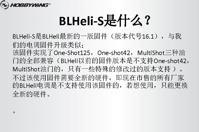 BLHeli-S是什么？ BLHeli-S是BLHeli最新的一版固件（版本代号 16. 1），与我 们的电调固件升级类似； 该固件实现了One-Shot 125，One-shot 42，Multi. Shot三种油 门的全部兼容（BLHeli以前的固件版本是不支持One-shot 42， Multi. Shot油门的，只有一些特殊的修改过的版本支持 ）。