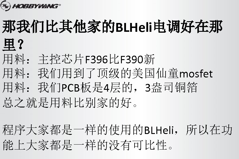 那我们比其他家的BLHeli电调好在那 里？ 用料：主控芯片F 396比F 390新 用料：我们用到了顶级的美国仙童mosfet 用料：我们PCB板是 4层的，3盎司铜箔 总之就是用料比别家的好。 程序大家都是一样的使用的BLHeli，所以在功 能上大家都是一样的没有可比性。 