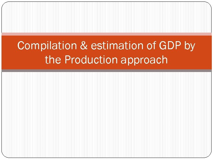 Compilation & estimation of GDP by the Production approach 