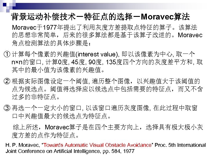 背景运动补偿技术－特征点的选择－Moravec算法 Moravec于1977年提出了利用灰度方差提取点特征的算子。该算法 的思想非常简单，后来的很多算法都是基于该算子改进的。Moravec 角点检测算法的具体步骤是： ① 计算每个像素的兴趣值(interest value), 即以该像素为中心, 取一个 n×n的窗口, 计算 0度, 45度, 90度,