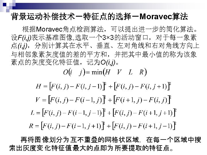 背景运动补偿技术－特征点的选择－Moravec算法 　　根据Moravec角点检测算法，可以提出进一步的简化算法。 设F(i, j)表示基准图像, 选取一个 3× 3的活动窗口，对于每一象素 点(i, j)，分别计算其在水平、垂直、左对角线和右对角线方向上 与相邻象素灰度值的差的平方和，并把其中最小值的称为该象 素点的灰度变化特征值，记为O(i, j)。 　　再将图 像划分为