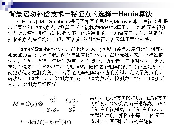 背景运动补偿技术－特征点的选择－Harris算法 C. Harris和M. J. Stephens采用了相同的思想对Moravec算子进行改进, 提 出了著名的Harris角点检测算子（也被称为Plessev算子）。其后, 又有很多 学者对该算法进行改进以适应不同的应用目的。Harris算子具有计算简单、 提取的角点特征均匀合理、可以定量提取特征点以及算子稳定的特点。 Harris和Stephens认为，在平坦区域中(区域的各点灰度值近乎相等)， 象素点的自相关矩阵M的两个特征值相对较小；在边缘处，某一个特征值 较大，而另一个特征值近乎为零；在角点处，两个特征值相对较大。因此 在每个像素点计算