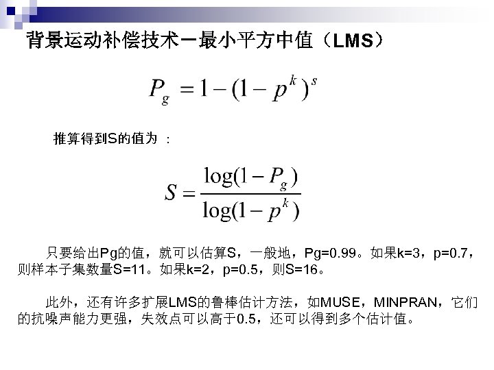 背景运动补偿技术－最小平方中值（LMS） 推算得到S的值为 ： 　只要给出Pg的值，就可以估算S，一般地，Pg=0. 99。如果k=3，p=0. 7， 则样本子集数量S=11。如果k=2，p=0. 5，则S=16。 　此外，还有许多扩展LMS的鲁棒估计方法，如MUSE，MINPRAN，它们 的抗噪声能力更强，失效点可以高于0. 5，还可以得到多个估计值。 