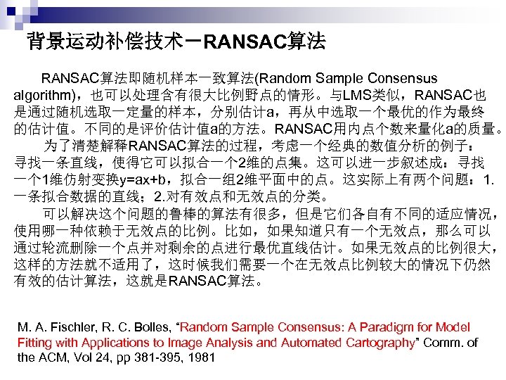 背景运动补偿技术－RANSAC算法 　RANSAC算法即随机样本一致算法(Random Sample Consensus algorithm)，也可以处理含有很大比例野点的情形。与LMS类似，RANSAC也 是通过随机选取一定量的样本，分别估计a，再从中选取一个最优的作为最终 的估计值。不同的是评价估计值a的方法。RANSAC用内点个数来量化a的质量。 为了清楚解释RANSAC算法的过程，考虑一个经典的数值分析的例子： 寻找一条直线，使得它可以拟合一个 2维的点集。这可以进一步叙述成：寻找 一个 1维仿射变换y=ax+b，拟合一组2维平面中的点。这实际上有两个问题： 1. 一条拟合数据的直线；
