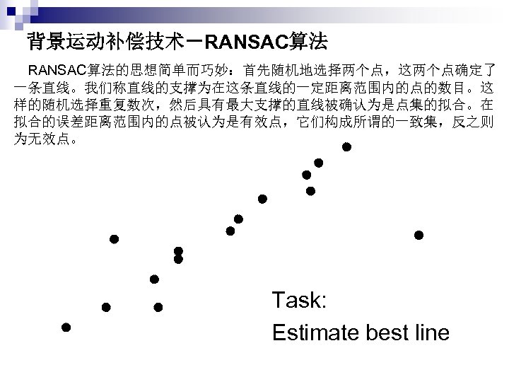 背景运动补偿技术－RANSAC算法 　RANSAC算法的思想简单而巧妙：首先随机地选择两个点，这两个点确定了 一条直线。我们称直线的支撑为在这条直线的一定距离范围内的点的数目。这 样的随机选择重复数次，然后具有最大支撑的直线被确认为是点集的拟合。在 拟合的误差距离范围内的点被认为是有效点，它们构成所谓的一致集，反之则 为无效点。 Task: Estimate best line 
