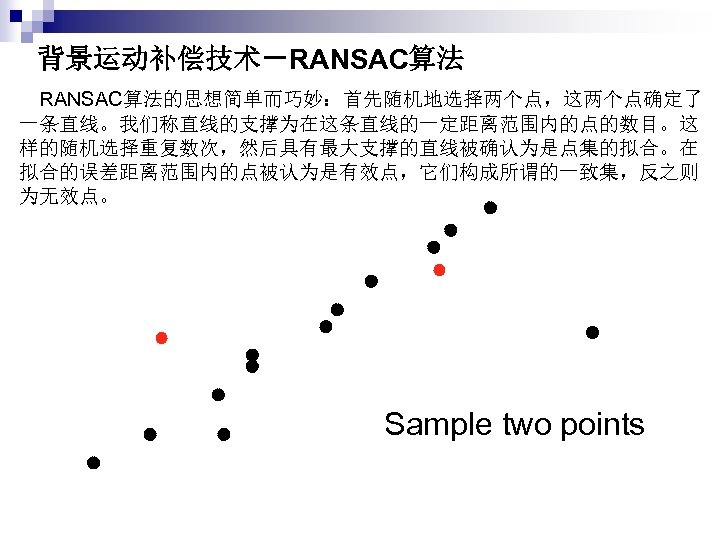 背景运动补偿技术－RANSAC算法 　RANSAC算法的思想简单而巧妙：首先随机地选择两个点，这两个点确定了 一条直线。我们称直线的支撑为在这条直线的一定距离范围内的点的数目。这 样的随机选择重复数次，然后具有最大支撑的直线被确认为是点集的拟合。在 拟合的误差距离范围内的点被认为是有效点，它们构成所谓的一致集，反之则 为无效点。 Sample two points 